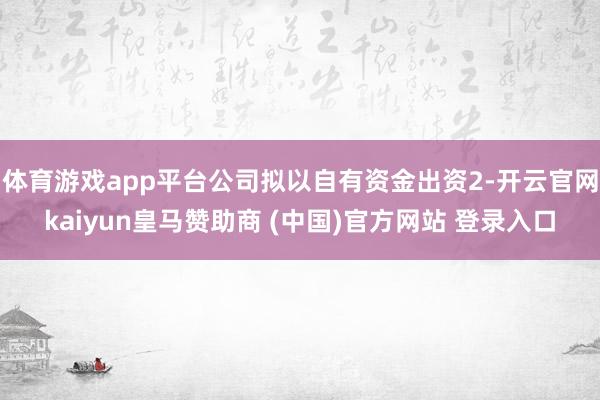体育游戏app平台公司拟以自有资金出资2-开云官网kaiyun皇马赞助商 (中国)官方网站 登录入口