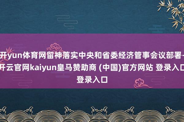 开yun体育网留神落实中央和省委经济管事会议部署-开云官网kaiyun皇马赞助商 (中国)官方网站 登录入口