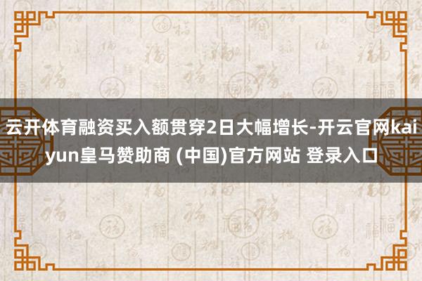 云开体育融资买入额贯穿2日大幅增长-开云官网kaiyun皇马赞助商 (中国)官方网站 登录入口