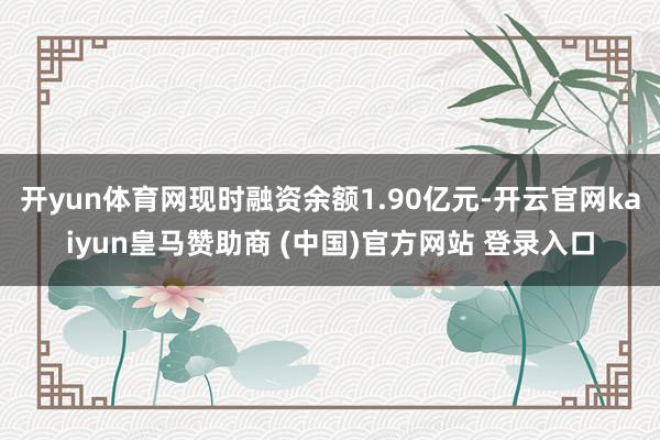 开yun体育网现时融资余额1.90亿元-开云官网kaiyun皇马赞助商 (中国)官方网站 登录入口
