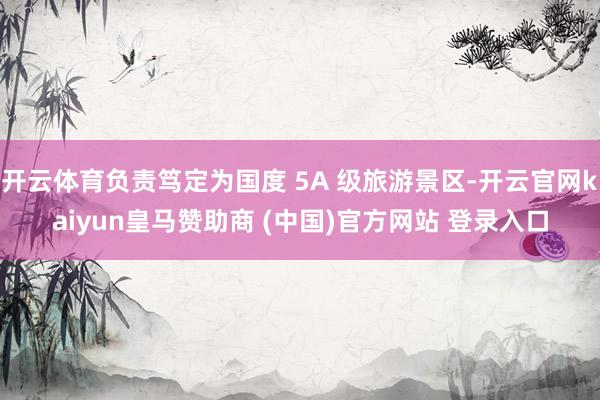 开云体育负责笃定为国度 5A 级旅游景区-开云官网kaiyun皇马赞助商 (中国)官方网站 登录入口
