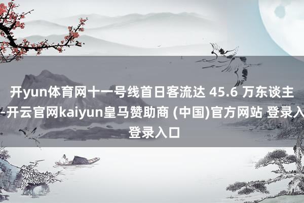 开yun体育网十一号线首日客流达 45.6 万东谈主次-开云官网kaiyun皇马赞助商 (中国)官方网站 登录入口