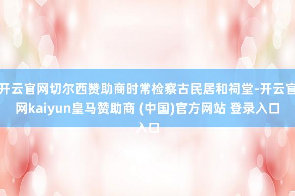 开云官网切尔西赞助商时常检察古民居和祠堂-开云官网kaiyun皇马赞助商 (中国)官方网站 登录入口