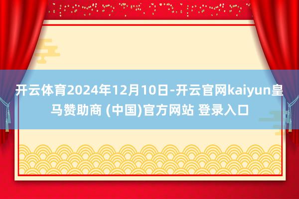 开云体育2024年12月10日-开云官网kaiyun皇马赞助商 (中国)官方网站 登录入口