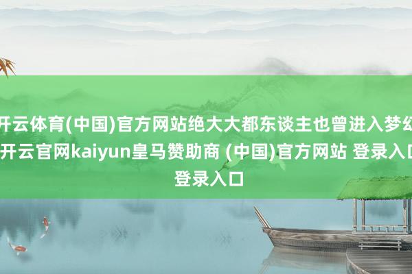 开云体育(中国)官方网站绝大大都东谈主也曾进入梦幻-开云官网kaiyun皇马赞助商 (中国)官方网站 登录入口