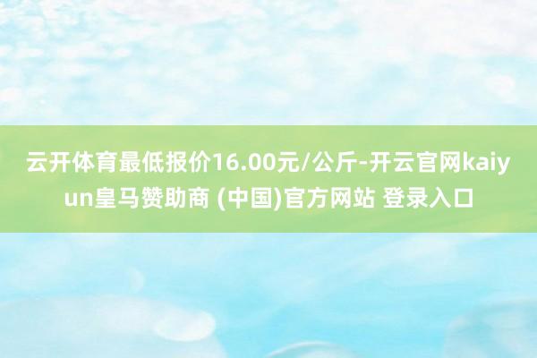 云开体育最低报价16.00元/公斤-开云官网kaiyun皇马赞助商 (中国)官方网站 登录入口