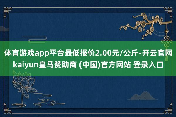 体育游戏app平台最低报价2.00元/公斤-开云官网kaiyun皇马赞助商 (中国)官方网站 登录入口