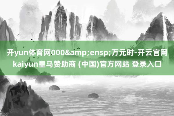 开yun体育网000 万元时-开云官网kaiyun皇马赞助商 (中国)官方网站 登录入口