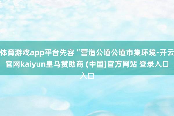 体育游戏app平台先容“营造公道公道市集环境-开云官网kaiyun皇马赞助商 (中国)官方网站 登录入口