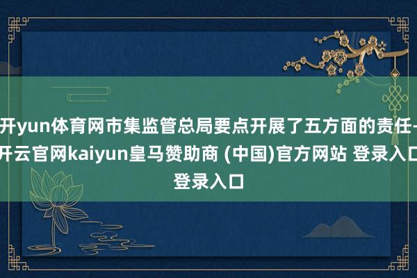 开yun体育网市集监管总局要点开展了五方面的责任-开云官网kaiyun皇马赞助商 (中国)官方网站 登录入口