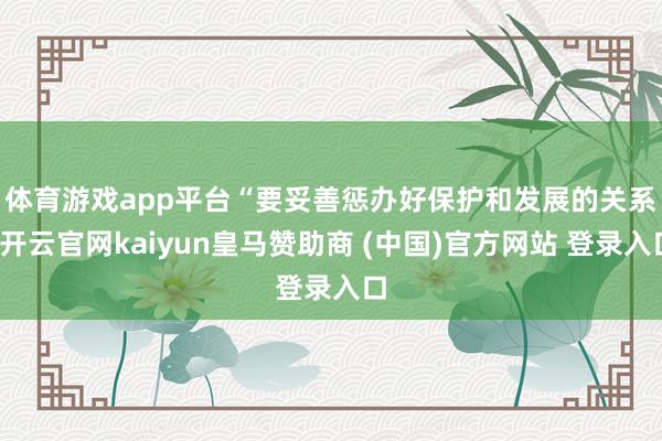 体育游戏app平台　　“要妥善惩办好保护和发展的关系-开云官网kaiyun皇马赞助商 (中国)官方网站 登录入口