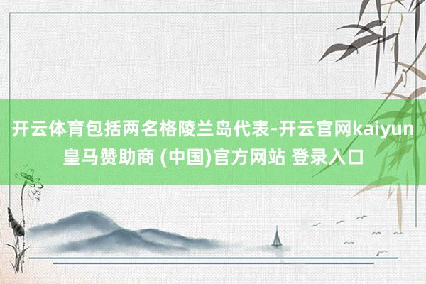 开云体育包括两名格陵兰岛代表-开云官网kaiyun皇马赞助商 (中国)官方网站 登录入口