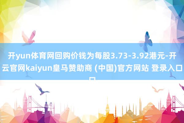 开yun体育网回购价钱为每股3.73-3.92港元-开云官网kaiyun皇马赞助商 (中国)官方网站 登录入口