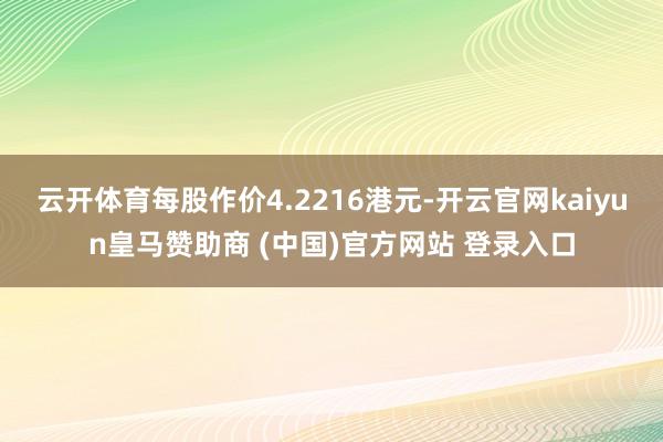 云开体育每股作价4.2216港元-开云官网kaiyun皇马赞助商 (中国)官方网站 登录入口