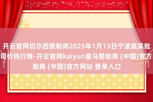 开云官网切尔西赞助商2025年1月13日宁波蔬菜批发商场有限公司价钱行情-开云官网kaiyun皇马赞助商 (中国)官方网站 登录入口