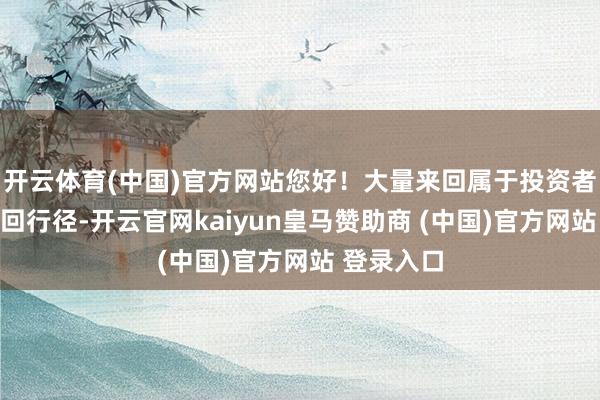 开云体育(中国)官方网站您好！大量来回属于投资者的深广来回行径-开云官网kaiyun皇马赞助商 (中国)官方网站 登录入口