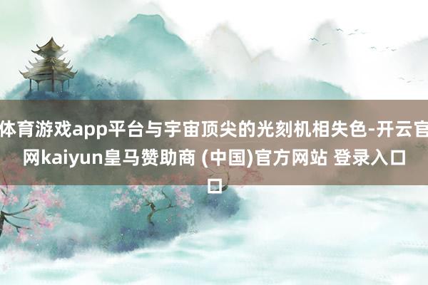 体育游戏app平台与宇宙顶尖的光刻机相失色-开云官网kaiyun皇马赞助商 (中国)官方网站 登录入口