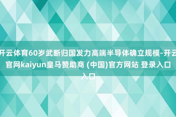 开云体育60岁武断归国发力高端半导体确立规模-开云官网kaiyun皇马赞助商 (中国)官方网站 登录入口