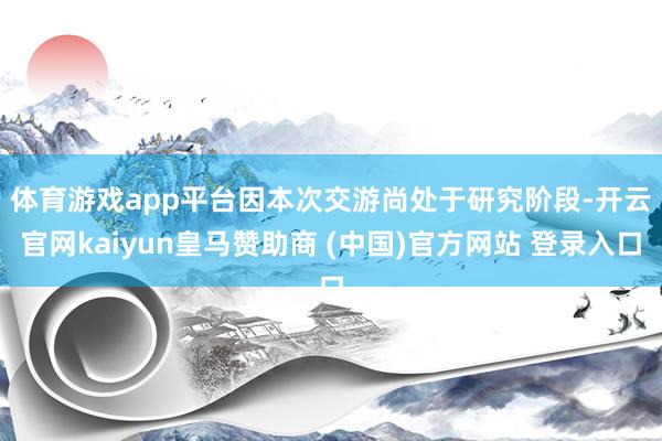 体育游戏app平台　　因本次交游尚处于研究阶段-开云官网kaiyun皇马赞助商 (中国)官方网站 登录入口
