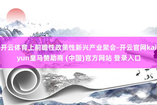 开云体育上前瞻性政策性新兴产业聚会-开云官网kaiyun皇马赞助商 (中国)官方网站 登录入口