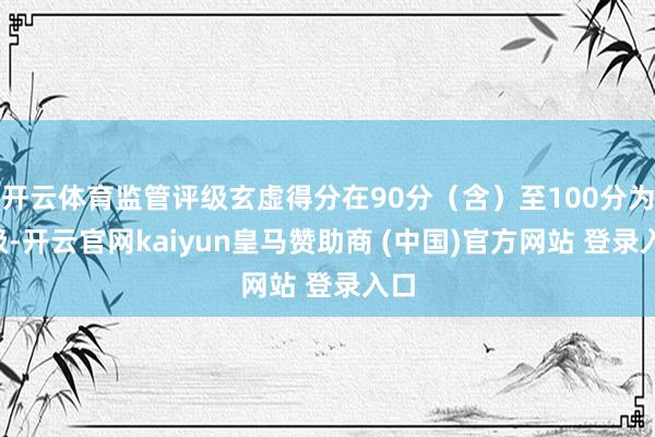 开云体育监管评级玄虚得分在90分（含）至100分为1级-开云官网kaiyun皇马赞助商 (中国)官方网站 登录入口
