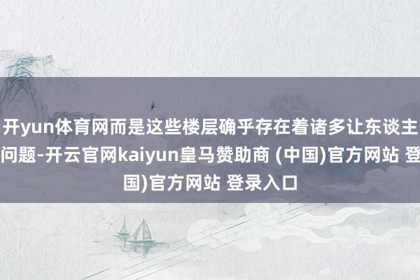 开yun体育网而是这些楼层确乎存在着诸多让东谈主头疼的问题-开云官网kaiyun皇马赞助商 (中国)官方网站 登录入口