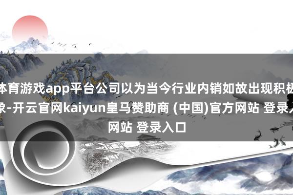 体育游戏app平台公司以为当今行业内销如故出现积极迹象-开云官网kaiyun皇马赞助商 (中国)官方网站 登录入口