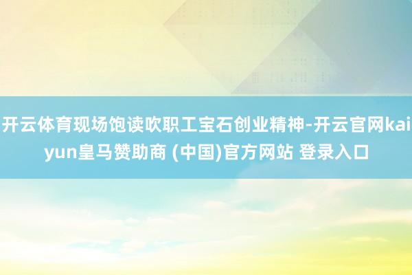 开云体育现场饱读吹职工宝石创业精神-开云官网kaiyun皇马赞助商 (中国)官方网站 登录入口