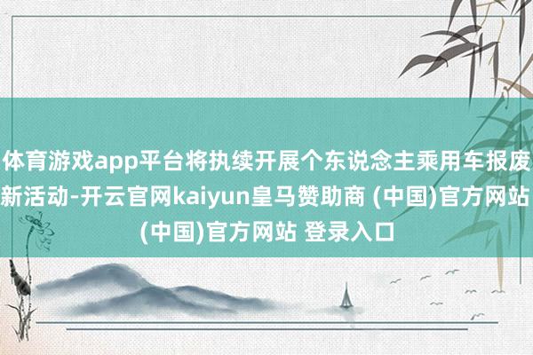 体育游戏app平台将执续开展个东说念主乘用车报废及置换更新活动-开云官网kaiyun皇马赞助商 (中国)官方网站 登录入口