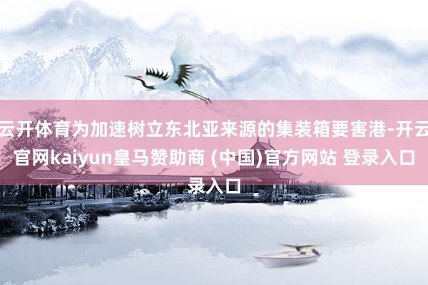 云开体育为加速树立东北亚来源的集装箱要害港-开云官网kaiyun皇马赞助商 (中国)官方网站 登录入口