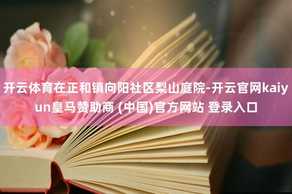 开云体育在正和镇向阳社区梨山庭院-开云官网kaiyun皇马赞助商 (中国)官方网站 登录入口