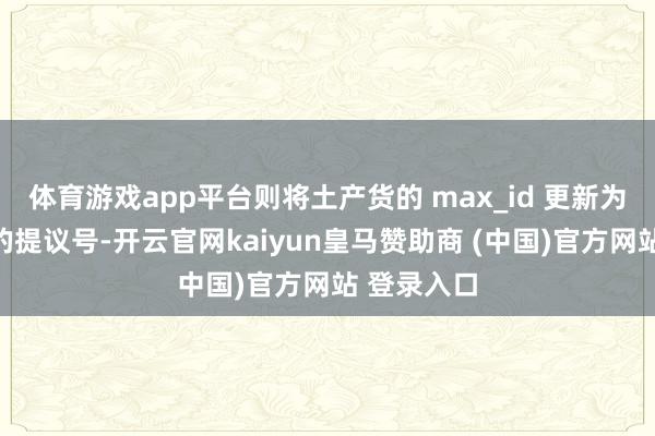 体育游戏app平台则将土产货的 max_id 更新为这个收到的提议号-开云官网kaiyun皇马赞助商 (中国)官方网站 登录入口
