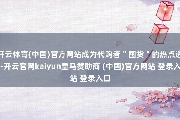 开云体育(中国)官方网站成为代购者＂囤货＂的热点遴荐-开云官网kaiyun皇马赞助商 (中国)官方网站 登录入口