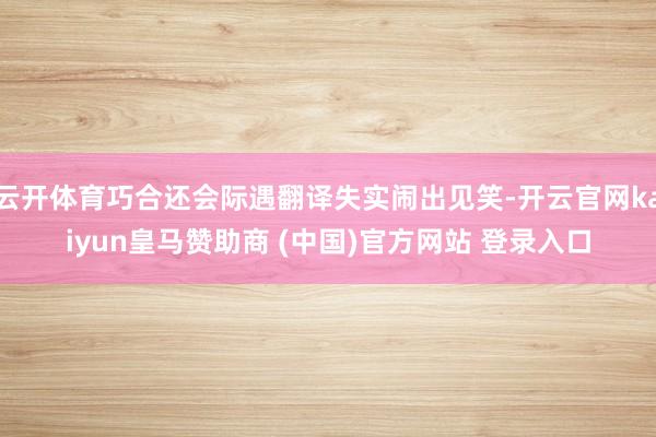 云开体育巧合还会际遇翻译失实闹出见笑-开云官网kaiyun皇马赞助商 (中国)官方网站 登录入口
