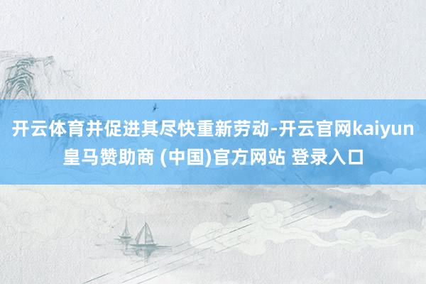 开云体育并促进其尽快重新劳动-开云官网kaiyun皇马赞助商 (中国)官方网站 登录入口