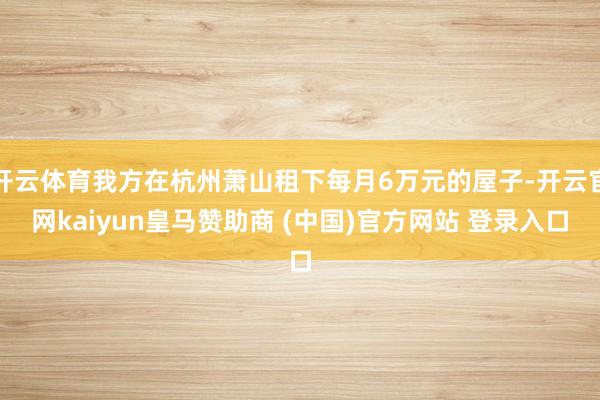 开云体育我方在杭州萧山租下每月6万元的屋子-开云官网kaiyun皇马赞助商 (中国)官方网站 登录入口