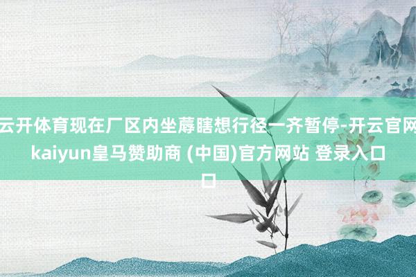 云开体育现在厂区内坐蓐瞎想行径一齐暂停-开云官网kaiyun皇马赞助商 (中国)官方网站 登录入口