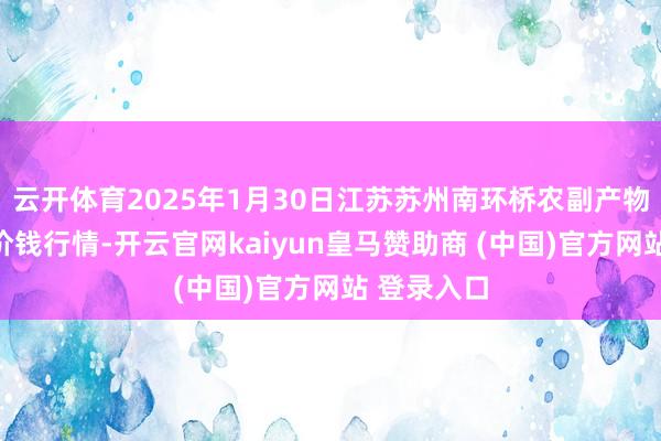 云开体育2025年1月30日江苏苏州南环桥农副产物批发市集价钱行情-开云官网kaiyun皇马赞助商 (中国)官方网站 登录入口