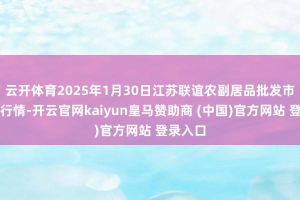 云开体育2025年1月30日江苏联谊农副居品批发市集价钱行情-开云官网kaiyun皇马赞助商 (中国)官方网站 登录入口