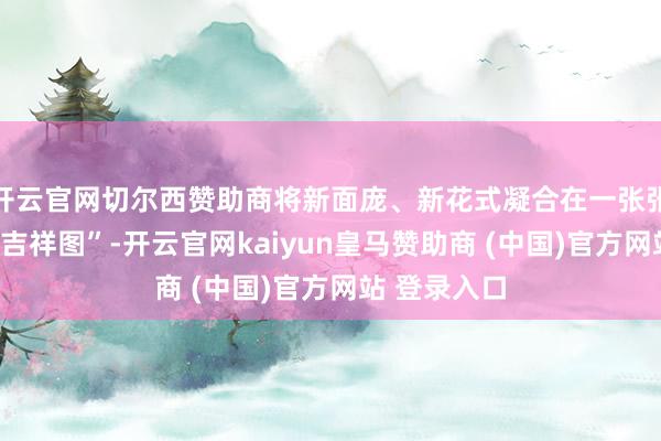 开云官网切尔西赞助商将新面庞、新花式凝合在一张张“云霄花市吉祥图”-开云官网kaiyun皇马赞助商 (中国)官方网站 登录入口