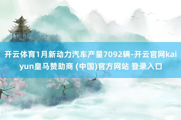 开云体育1月新动力汽车产量7092辆-开云官网kaiyun皇马赞助商 (中国)官方网站 登录入口
