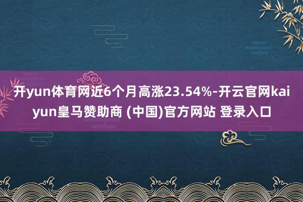 开yun体育网近6个月高涨23.54%-开云官网kaiyun皇马赞助商 (中国)官方网站 登录入口