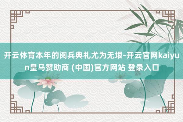 开云体育本年的阅兵典礼尤为无垠-开云官网kaiyun皇马赞助商 (中国)官方网站 登录入口