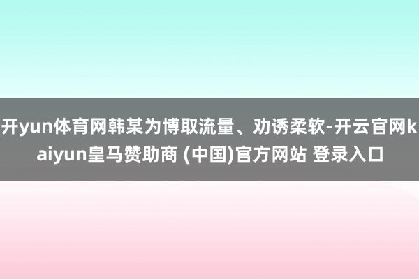 开yun体育网韩某为博取流量、劝诱柔软-开云官网kaiyun皇马赞助商 (中国)官方网站 登录入口