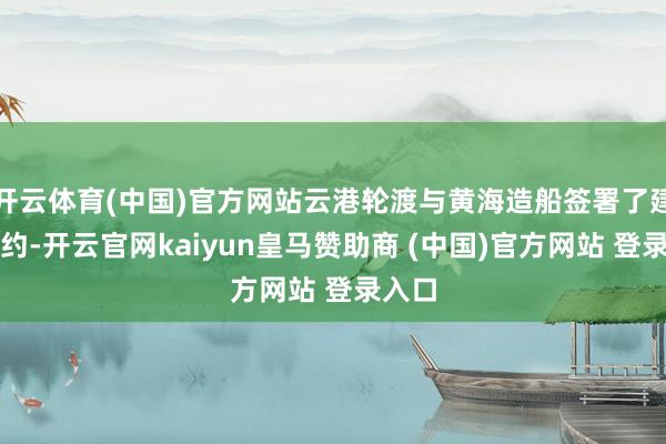 开云体育(中国)官方网站云港轮渡与黄海造船签署了建造条约-开云官网kaiyun皇马赞助商 (中国)官方网站 登录入口