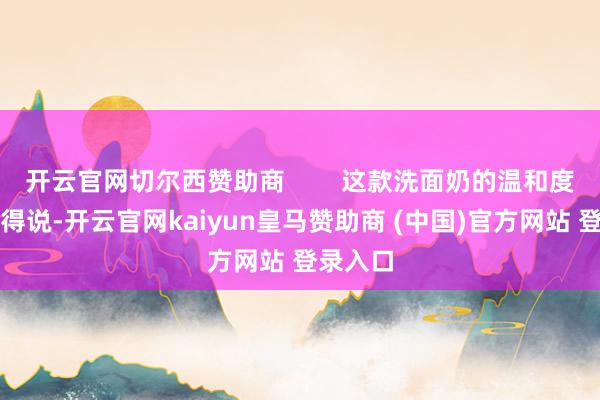 开云官网切尔西赞助商        这款洗面奶的温和度亦然没得说-开云官网kaiyun皇马赞助商 (中国)官方网站 登录入口