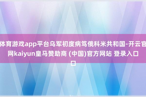 体育游戏app平台乌军初度病笃俄科米共和国-开云官网kaiyun皇马赞助商 (中国)官方网站 登录入口