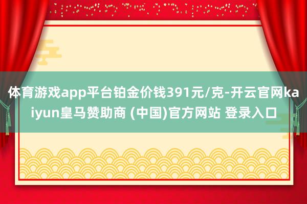 体育游戏app平台铂金价钱391元/克-开云官网kaiyun皇马赞助商 (中国)官方网站 登录入口
