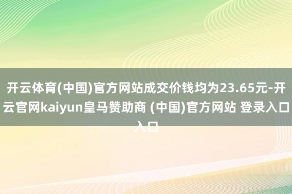 开云体育(中国)官方网站成交价钱均为23.65元-开云官网kaiyun皇马赞助商 (中国)官方网站 登录入口