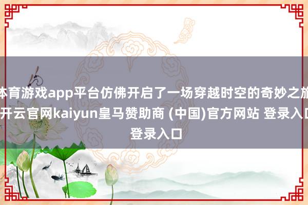 体育游戏app平台仿佛开启了一场穿越时空的奇妙之旅-开云官网kaiyun皇马赞助商 (中国)官方网站 登录入口